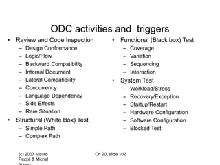 (c) 2007 Mauro
Pezzè & Michal
Ch 20, slide 102
ODC activities and triggers
• Review and Code Inspection
– Design Conformance:
– Logic/Flow
– Backward Compatibility
– Internal Document
– Lateral Compatibility
– Concurrency
– Language Dependency
– Side Effects
– Rare Situation
• Structural (White Box) Test
– Simple Path
– Complex Path
• Functional (Black box) Test
– Coverage
– Variation
– Sequencing
– Interaction
• System Test
– Workload/Stress
– Recovery/Exception
– Startup/Restart
– Hardware Configuration
– Software Configuration
– Blocked Test
 