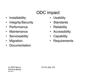 (c) 2007 Mauro
Pezzè & Michal
Ch 20, slide 103
ODC impact
• Installability
• Integrity/Security
• Performance
• Maintenance
• Serviceability
• Migration
• Documentation
• Usability
• Standards
• Reliability
• Accessibility
• Capability
• Requirements
 