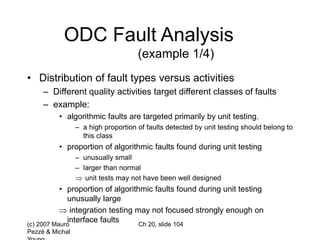 (c) 2007 Mauro
Pezzè & Michal
Ch 20, slide 104
ODC Fault Analysis
(example 1/4)
• Distribution of fault types versus activities
– Different quality activities target different classes of faults
– example:
• algorithmic faults are targeted primarily by unit testing.
– a high proportion of faults detected by unit testing should belong to
this class
• proportion of algorithmic faults found during unit testing
– unusually small
– larger than normal
 unit tests may not have been well designed
• proportion of algorithmic faults found during unit testing
unusually large
 integration testing may not focused strongly enough on
interface faults
 