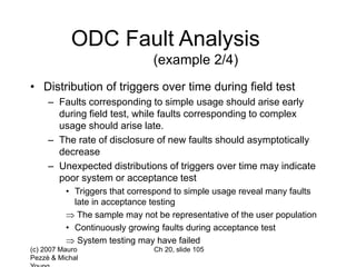 (c) 2007 Mauro
Pezzè & Michal
Ch 20, slide 105
ODC Fault Analysis
(example 2/4)
• Distribution of triggers over time during field test
– Faults corresponding to simple usage should arise early
during field test, while faults corresponding to complex
usage should arise late.
– The rate of disclosure of new faults should asymptotically
decrease
– Unexpected distributions of triggers over time may indicate
poor system or acceptance test
• Triggers that correspond to simple usage reveal many faults
late in acceptance testing
 The sample may not be representative of the user population
• Continuously growing faults during acceptance test
 System testing may have failed
 