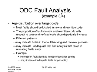 (c) 2007 Mauro
Pezzè & Michal
Ch 20, slide 106
ODC Fault Analysis
(example 3/4)
• Age distribution over target code
– Most faults should be located in new and rewritten code
– The proportion of faults in new and rewritten code with
respect to base and re-fixed code should gradually increase
– Different patterns
may indicate holes in the fault tracking and removal process
may indicate inadequate test and analysis that failed in
revealing faults early
– Example
• increase of faults located in base code after porting
 may indicate inadequate tests for portability
 