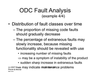(c) 2007 Mauro
Pezzè & Michal
Ch 20, slide 107
ODC Fault Analysis
(example 4/4)
• Distribution of fault classes over time
– The proportion of missing code faults
should gradually decrease
– The percentage of extraneous faults may
slowly increase, because missing
functionality should be revealed with use
• increasing number of missing faults
 may be a symptom of instability of the product
• sudden sharp increase in extraneous faults
 may indicate maintenance problems
 