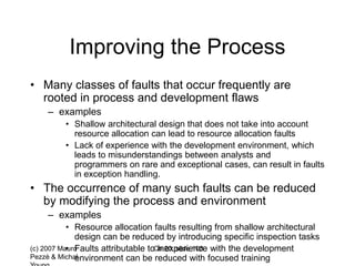(c) 2007 Mauro
Pezzè & Michal
Ch 20, slide 108
Improving the Process
• Many classes of faults that occur frequently are
rooted in process and development flaws
– examples
• Shallow architectural design that does not take into account
resource allocation can lead to resource allocation faults
• Lack of experience with the development environment, which
leads to misunderstandings between analysts and
programmers on rare and exceptional cases, can result in faults
in exception handling.
• The occurrence of many such faults can be reduced
by modifying the process and environment
– examples
• Resource allocation faults resulting from shallow architectural
design can be reduced by introducing specific inspection tasks
• Faults attributable to inexperience with the development
environment can be reduced with focused training
 