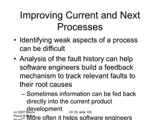 (c) 2007 Mauro
Pezzè & Michal
Ch 20, slide 109
Improving Current and Next
Processes
• Identifying weak aspects of a process
can be difficult
• Analysis of the fault history can help
software engineers build a feedback
mechanism to track relevant faults to
their root causes
– Sometimes information can be fed back
directly into the current product
development
– More often it helps software engineers
 