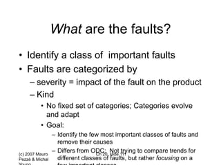(c) 2007 Mauro
Pezzè & Michal
Ch 20, slide 111
What are the faults?
• Identify a class of important faults
• Faults are categorized by
– severity = impact of the fault on the product
– Kind
• No fixed set of categories; Categories evolve
and adapt
• Goal:
– Identify the few most important classes of faults and
remove their causes
– Differs from ODC: Not trying to compare trends for
different classes of faults, but rather focusing on a
 