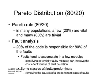 (c) 2007 Mauro
Pezzè & Michal
Ch 20, slide 113
Pareto Distribution (80/20)
• Pareto rule (80/20)
– in many populations, a few (20%) are vital
and many (80%) are trivial
• Fault analysis
– 20% of the code is responsible for 80% of
the faults
• Faults tend to accumulate in a few modules
– identifying potentially faulty modules can improve the
cost effectiveness of fault detection
• Some classes of faults predominate
– removing the causes of a predominant class of faults
 