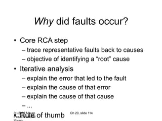 (c) 2007 Mauro
Pezzè & Michal
Ch 20, slide 114
Why did faults occur?
• Core RCA step
– trace representative faults back to causes
– objective of identifying a “root” cause
• Iterative analysis
– explain the error that led to the fault
– explain the cause of that error
– explain the cause of that cause
– ...
• Rule of thumb
 
