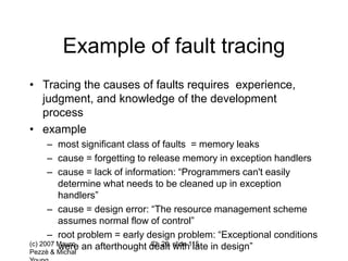 (c) 2007 Mauro
Pezzè & Michal
Ch 20, slide 115
Example of fault tracing
• Tracing the causes of faults requires experience,
judgment, and knowledge of the development
process
• example
– most significant class of faults = memory leaks
– cause = forgetting to release memory in exception handlers
– cause = lack of information: “Programmers can't easily
determine what needs to be cleaned up in exception
handlers”
– cause = design error: “The resource management scheme
assumes normal flow of control”
– root problem = early design problem: “Exceptional conditions
were an afterthought dealt with late in design”
 