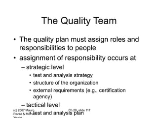 (c) 2007 Mauro
Pezzè & Michal
Ch 20, slide 117
The Quality Team
• The quality plan must assign roles and
responsibilities to people
• assignment of responsibility occurs at
– strategic level
• test and analysis strategy
• structure of the organization
• external requirements (e.g., certification
agency)
– tactical level
• test and analysis plan
 