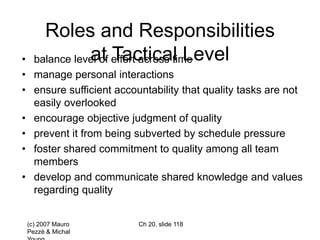 (c) 2007 Mauro
Pezzè & Michal
Ch 20, slide 118
Roles and Responsibilities
at Tactical Level
• balance level of effort across time
• manage personal interactions
• ensure sufficient accountability that quality tasks are not
easily overlooked
• encourage objective judgment of quality
• prevent it from being subverted by schedule pressure
• foster shared commitment to quality among all team
members
• develop and communicate shared knowledge and values
regarding quality
 