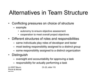 (c) 2007 Mauro
Pezzè & Michal
Ch 20, slide 119
Alternatives in Team Structure
• Conflicting pressures on choice of structure
– example
• autonomy to ensure objective assessment
• cooperation to meet overall project objectives
• Different structures of roles and responsibilities
– same individuals play roles of developer and tester
– most testing responsibility assigned to a distinct group
– some responsibility assigned to a distinct organization
• Distinguish
– oversight and accountability for approving a task
– responsibility for actually performing a task
 
