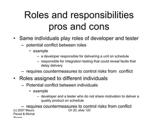 (c) 2007 Mauro
Pezzè & Michal
Ch 20, slide 120
Roles and responsibilities
pros and cons
• Same individuals play roles of developer and tester
– potential conflict between roles
• example
– a developer responsible for delivering a unit on schedule
– responsible for integration testing that could reveal faults that
delay delivery
– requires countermeasures to control risks from conflict
• Roles assigned to different individuals
– Potential conflict between individuals
• example
– developer and a tester who do not share motivation to deliver a
quality product on schedule
– requires countermeasures to control risks from conflict
 