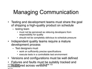 (c) 2007 Mauro
Pezzè & Michal
Ch 20, slide 122
Managing Communication
• Testing and development teams must share the goal
of shipping a high-quality product on schedule
– testing team
• must not be perceived as relieving developers from
responsibility for quality
• should not be completely oblivious to schedule pressure
• Independent quality teams require a mature
development process
– Test designers must
• work on sufficiently precise specifications
• execute tests in a controllable test environment
• Versions and configurations must be well defined
• Failures and faults must be suitably tracked and
monitored across versions
 