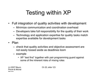 (c) 2007 Mauro
Pezzè & Michal
Ch 20, slide 123
Testing within XP
• Full integration of quality activities with development
– Minimize communication and coordination overhead
– Developers take full responsibility for the quality of their work
– Technology and application expertise for quality tasks match
expertise available for development tasks
• Plan
– check that quality activities and objective assessment are
not easily tossed aside as deadlines loom
– example
• XP “test first” together with pair programming guard against
some of the inherent risks of mixing roles
 