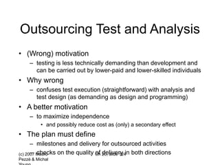 (c) 2007 Mauro
Pezzè & Michal
Ch 20, slide 124
Outsourcing Test and Analysis
• (Wrong) motivation
– testing is less technically demanding than development and
can be carried out by lower-paid and lower-skilled individuals
• Why wrong
– confuses test execution (straightforward) with analysis and
test design (as demanding as design and programming)
• A better motivation
– to maximize independence
• and possibly reduce cost as (only) a secondary effect
• The plan must define
– milestones and delivery for outsourced activities
– checks on the quality of delivery in both directions
 