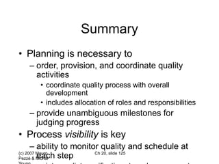 (c) 2007 Mauro
Pezzè & Michal
Ch 20, slide 125
Summary
• Planning is necessary to
– order, provision, and coordinate quality
activities
• coordinate quality process with overall
development
• includes allocation of roles and responsibilities
– provide unambiguous milestones for
judging progress
• Process visibility is key
– ability to monitor quality and schedule at
each step
 