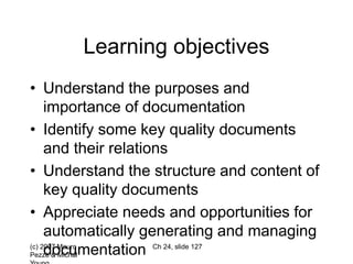 (c) 2007 Mauro
Pezzè & Michal
Ch 24, slide 127
Learning objectives
• Understand the purposes and
importance of documentation
• Identify some key quality documents
and their relations
• Understand the structure and content of
key quality documents
• Appreciate needs and opportunities for
automatically generating and managing
documentation
 
