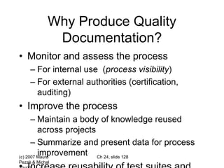 (c) 2007 Mauro
Pezzè & Michal
Ch 24, slide 128
Why Produce Quality
Documentation?
• Monitor and assess the process
– For internal use (process visibility)
– For external authorities (certification,
auditing)
• Improve the process
– Maintain a body of knowledge reused
across projects
– Summarize and present data for process
improvement
 