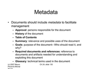 (c) 2007 Mauro
Pezzè & Michal
Ch 24, slide 130
Metadata
• Documents should include metadata to facilitate
management
– Approval: persons responsible for the document
– History of the document
– Table of Contents
– Summary: relevance and possible uses of the document
– Goals: purpose of the document– Who should read it, and
why?
– Required documents and references: reference to
documents and artifacts needed for understanding and
exploiting this document
– Glossary: technical terms used in the document
 