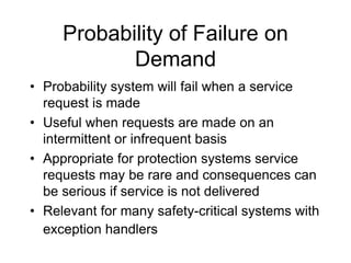 Probability of Failure on
Demand
• Probability system will fail when a service
request is made
• Useful when requests are made on an
intermittent or infrequent basis
• Appropriate for protection systems service
requests may be rare and consequences can
be serious if service is not delivered
• Relevant for many safety-critical systems with
exception handlers
 
