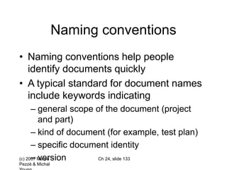 (c) 2007 Mauro
Pezzè & Michal
Ch 24, slide 133
Naming conventions
• Naming conventions help people
identify documents quickly
• A typical standard for document names
include keywords indicating
– general scope of the document (project
and part)
– kind of document (for example, test plan)
– specific document identity
– version
 