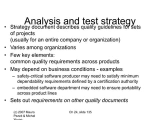 (c) 2007 Mauro
Pezzè & Michal
Ch 24, slide 135
Analysis and test strategy
• Strategy document describes quality guidelines for sets
of projects
(usually for an entire company or organization)
• Varies among organizations
• Few key elements:
common quality requirements across products
• May depend on business conditions - examples
– safety-critical software producer may need to satisfy minimum
dependability requirements defined by a certification authority
– embedded software department may need to ensure portability
across product lines
• Sets out requirements on other quality documents
 