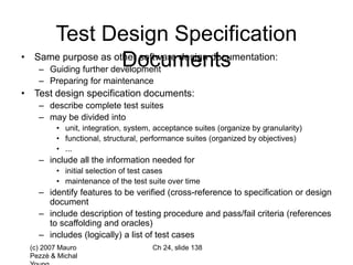 (c) 2007 Mauro
Pezzè & Michal
Ch 24, slide 138
Test Design Specification
Documents
• Same purpose as other software design documentation:
– Guiding further development
– Preparing for maintenance
• Test design specification documents:
– describe complete test suites
– may be divided into
• unit, integration, system, acceptance suites (organize by granularity)
• functional, structural, performance suites (organized by objectives)
• ...
– include all the information needed for
• initial selection of test cases
• maintenance of the test suite over time
– identify features to be verified (cross-reference to specification or design
document
– include description of testing procedure and pass/fail criteria (references
to scaffolding and oracles)
– includes (logically) a list of test cases
 
