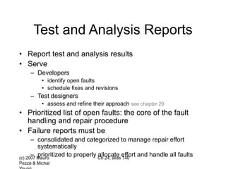 (c) 2007 Mauro
Pezzè & Michal
Ch 24, slide 140
Test and Analysis Reports
• Report test and analysis results
• Serve
– Developers
• identify open faults
• schedule fixes and revisions
– Test designers
• assess and refine their approach see chapter 20
• Prioritized list of open faults: the core of the fault
handling and repair procedure
• Failure reports must be
– consolidated and categorized to manage repair effort
systematically
– prioritized to properly allocate effort and handle all faults
 