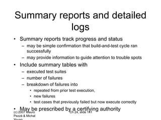 (c) 2007 Mauro
Pezzè & Michal
Ch 24, slide 141
Summary reports and detailed
logs
• Summary reports track progress and status
– may be simple confirmation that build-and-test cycle ran
successfully
– may provide information to guide attention to trouble spots
• Include summary tables with
– executed test suites
– number of failures
– breakdown of failures into
• repeated from prior test execution,
• new failures
• test cases that previously failed but now execute correctly
• May be prescribed by a certifying authority
 