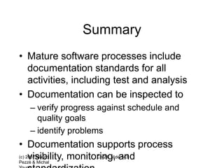 (c) 2007 Mauro
Pezzè & Michal
Ch 24, slide 143
Summary
• Mature software processes include
documentation standards for all
activities, including test and analysis
• Documentation can be inspected to
– verify progress against schedule and
quality goals
– identify problems
• Documentation supports process
visibility, monitoring, and
 