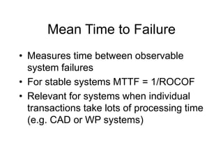 Mean Time to Failure
• Measures time between observable
system failures
• For stable systems MTTF = 1/ROCOF
• Relevant for systems when individual
transactions take lots of processing time
(e.g. CAD or WP systems)
 