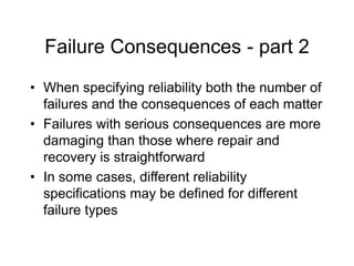 Failure Consequences - part 2
• When specifying reliability both the number of
failures and the consequences of each matter
• Failures with serious consequences are more
damaging than those where repair and
recovery is straightforward
• In some cases, different reliability
specifications may be defined for different
failure types
 