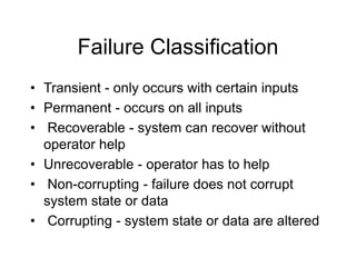 Failure Classification
• Transient - only occurs with certain inputs
• Permanent - occurs on all inputs
• Recoverable - system can recover without
operator help
• Unrecoverable - operator has to help
• Non-corrupting - failure does not corrupt
system state or data
• Corrupting - system state or data are altered
 