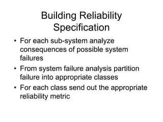 Building Reliability
Specification
• For each sub-system analyze
consequences of possible system
failures
• From system failure analysis partition
failure into appropriate classes
• For each class send out the appropriate
reliability metric
 
