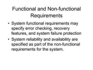 Functional and Non-functional
Requirements
• System functional requirements may
specify error checking, recovery
features, and system failure protection
• System reliability and availability are
specified as part of the non-functional
requirements for the system.
 