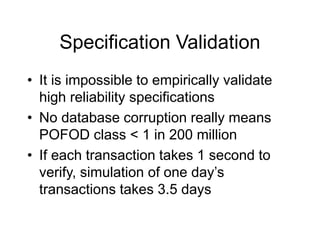 Specification Validation
• It is impossible to empirically validate
high reliability specifications
• No database corruption really means
POFOD class < 1 in 200 million
• If each transaction takes 1 second to
verify, simulation of one day’s
transactions takes 3.5 days
 