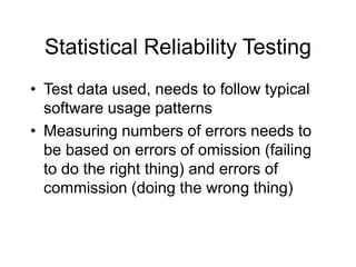 Statistical Reliability Testing
• Test data used, needs to follow typical
software usage patterns
• Measuring numbers of errors needs to
be based on errors of omission (failing
to do the right thing) and errors of
commission (doing the wrong thing)
 