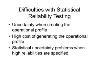 Difficulties with Statistical
Reliability Testing
• Uncertainty when creating the
operational profile
• High cost of generating the operational
profile
• Statistical uncertainty problems when
high reliabilities are specified
 