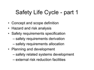 Safety Life Cycle - part 1
• Concept and scope definition
• Hazard and risk analysis
• Safety requirements specification
– safety requirements derivation
– safety requirements allocation
• Planning and development
– safety related systems development
– external risk reduction facilities
 