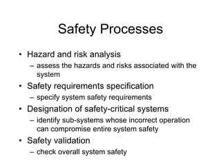 Safety Processes
• Hazard and risk analysis
– assess the hazards and risks associated with the
system
• Safety requirements specification
– specify system safety requirements
• Designation of safety-critical systems
– identify sub-systems whose incorrect operation
can compromise entire system safety
• Safety validation
– check overall system safety
 