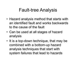 Fault-tree Analysis
• Hazard analysis method that starts with
an identified fault and works backwards
to the cause of the fault
• Can be used at all stages of hazard
analysis
• It is a top-down technique, that may be
combined with a bottom-up hazard
analysis techniques that start with
system failures that lead to hazards
 