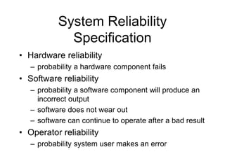 System Reliability
Specification
• Hardware reliability
– probability a hardware component fails
• Software reliability
– probability a software component will produce an
incorrect output
– software does not wear out
– software can continue to operate after a bad result
• Operator reliability
– probability system user makes an error
 
