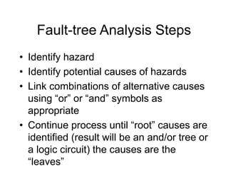 Fault-tree Analysis Steps
• Identify hazard
• Identify potential causes of hazards
• Link combinations of alternative causes
using “or” or “and” symbols as
appropriate
• Continue process until “root” causes are
identified (result will be an and/or tree or
a logic circuit) the causes are the
“leaves”
 
