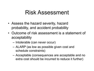 Risk Assessment
• Assess the hazard severity, hazard
probability, and accident probability
• Outcome of risk assessment is a statement of
acceptability
– Intolerable (can never occur)
– ALARP (as low as possible given cost and
schedule constraints)
– Acceptable (consequences are acceptable and no
extra cost should be incurred to reduce it further)
 