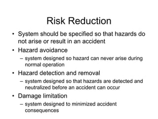 Risk Reduction
• System should be specified so that hazards do
not arise or result in an accident
• Hazard avoidance
– system designed so hazard can never arise during
normal operation
• Hazard detection and removal
– system designed so that hazards are detected and
neutralized before an accident can occur
• Damage limitation
– system designed to minimized accident
consequences
 