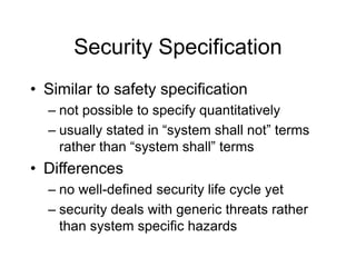 Security Specification
• Similar to safety specification
– not possible to specify quantitatively
– usually stated in “system shall not” terms
rather than “system shall” terms
• Differences
– no well-defined security life cycle yet
– security deals with generic threats rather
than system specific hazards
 
