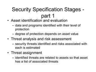 Security Specification Stages -
part 1
• Asset identification and evaluation
– data and programs identified with their level of
protection
– degree of protection depends on asset value
• Threat analysis and risk assessment
– security threats identified and risks associated with
each is estimated
• Threat assignment
– identified threats are related to assets so that asset
has a list of associated threats
 