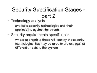 Security Specification Stages -
part 2
• Technology analysis
– available security technologies and their
applicability against the threats
• Security requirements specification
– where appropriate these will identify the security
technologies that may be used to protect against
different threats to the system
 