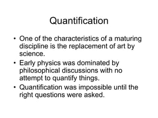 Quantification
• One of the characteristics of a maturing
discipline is the replacement of art by
science.
• Early physics was dominated by
philosophical discussions with no
attempt to quantify things.
• Quantification was impossible until the
right questions were asked.
 