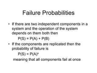 Failure Probabilities
• If there are two independent components in a
system and the operation of the system
depends on them both then
P(S) = P(A) + P(B)
• If the components are replicated then the
probability of failure is
P(S) = P(A)n
meaning that all components fail at once
 